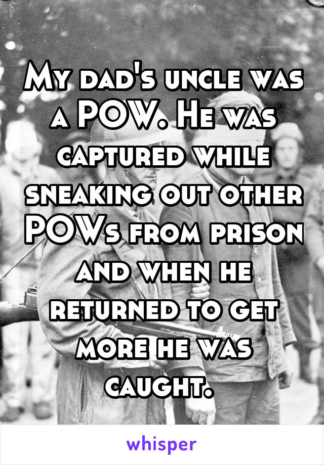 My dad's uncle was a POW. He was captured while sneaking out other POWs from prison and when he returned to get more he was caught. 