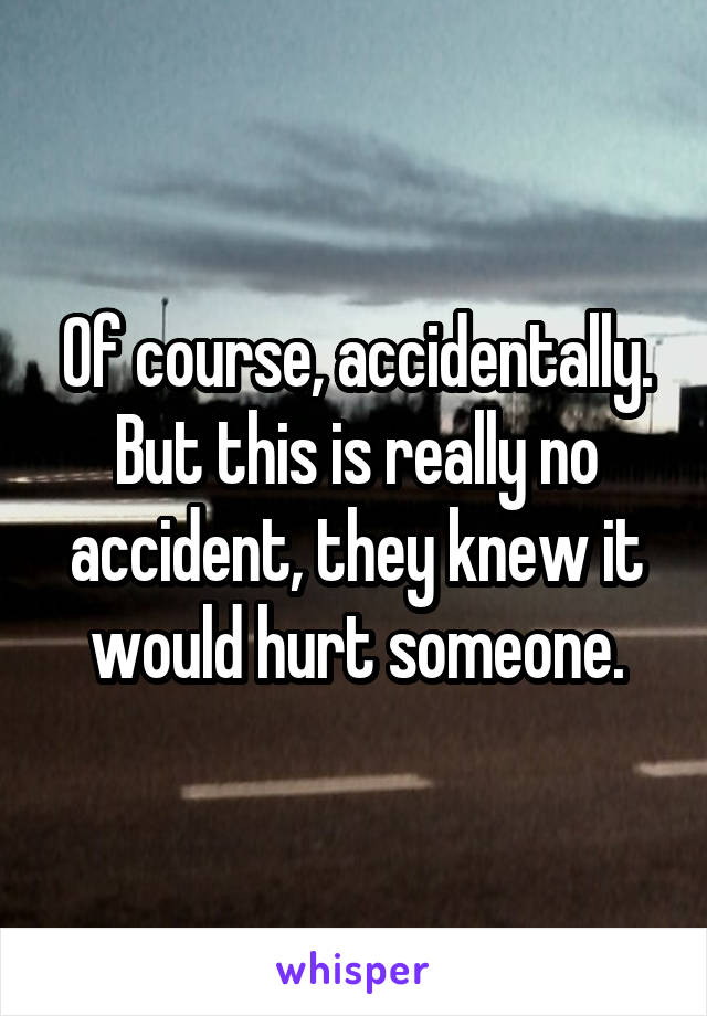 Of course, accidentally. But this is really no accident, they knew it would hurt someone.