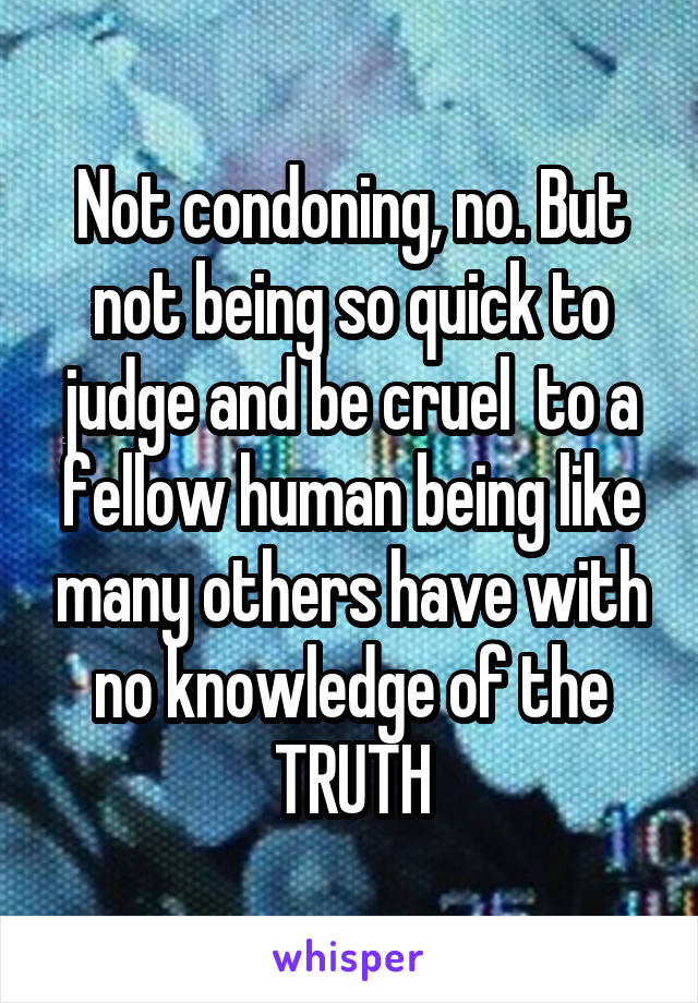 Not condoning, no. But not being so quick to judge and be cruel  to a fellow human being like many others have with no knowledge of the TRUTH