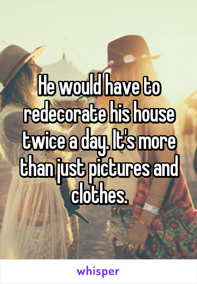 He would have to redecorate his house twice a day. It's more than just pictures and clothes.