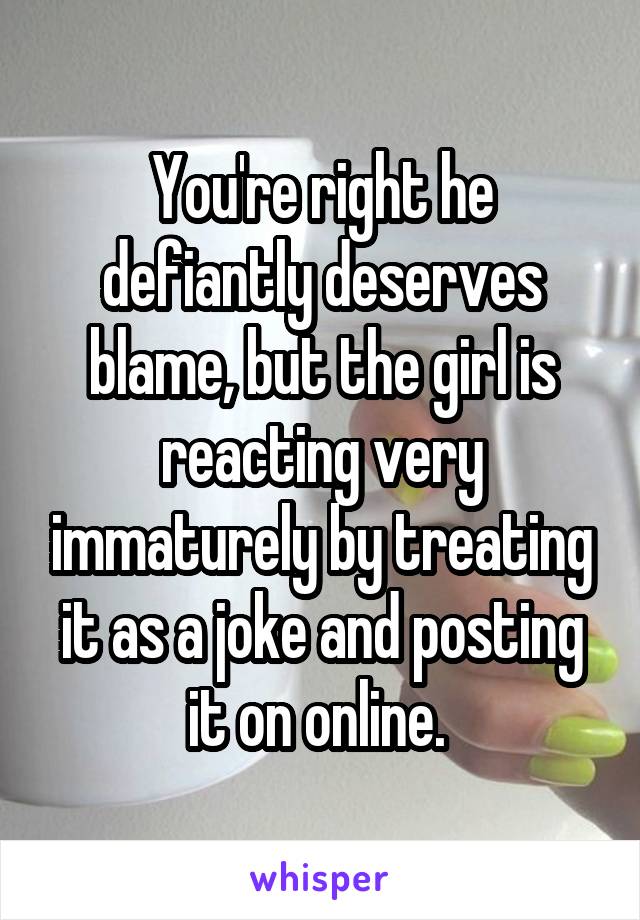 You're right he defiantly deserves blame, but the girl is reacting very immaturely by treating it as a joke and posting it on online. 