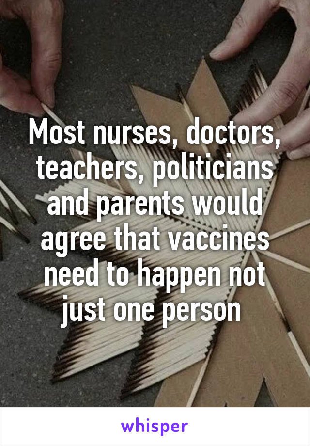 Most nurses, doctors, teachers, politicians and parents would agree that vaccines need to happen not just one person 