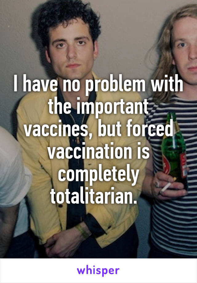 I have no problem with the important vaccines, but forced vaccination is completely totalitarian.  