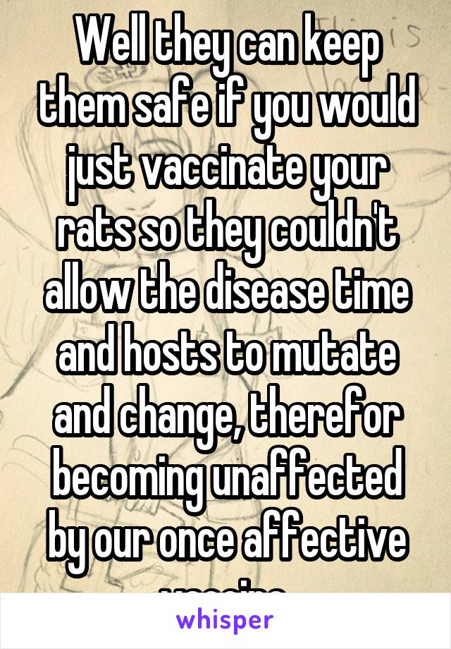 Well they can keep them safe if you would just vaccinate your rats so they couldn't allow the disease time and hosts to mutate and change, therefor becoming unaffected by our once affective vaccine 