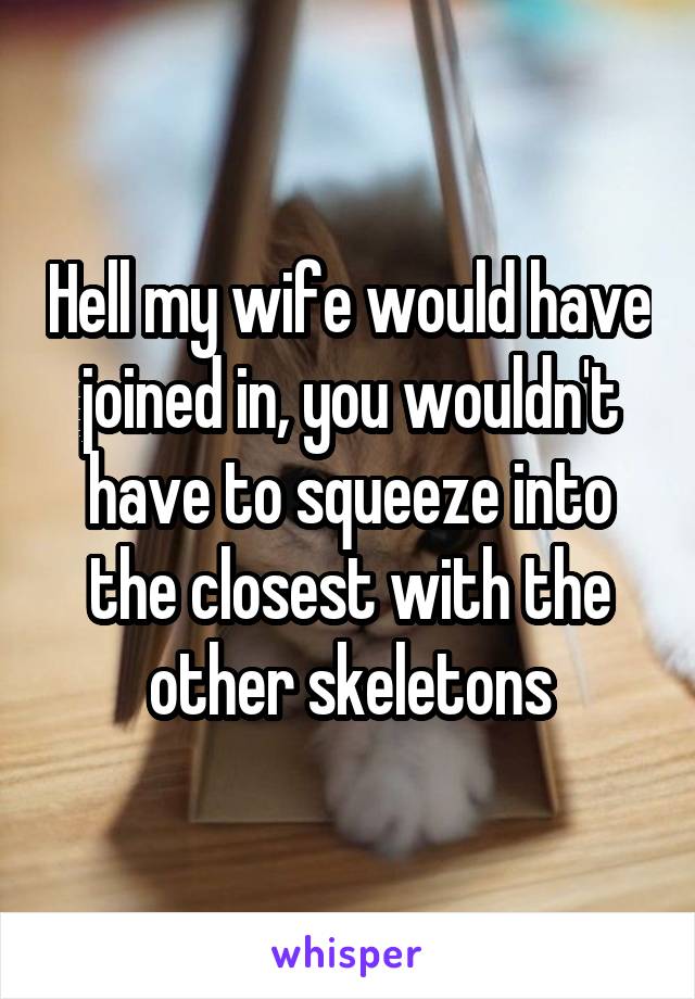 Hell my wife would have joined in, you wouldn't have to squeeze into the closest with the other skeletons