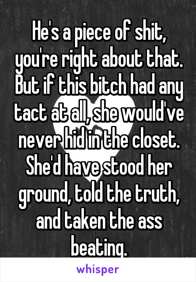 He's a piece of shit, you're right about that. But if this bitch had any tact at all, she would've never hid in the closet. She'd have stood her ground, told the truth, and taken the ass beating.