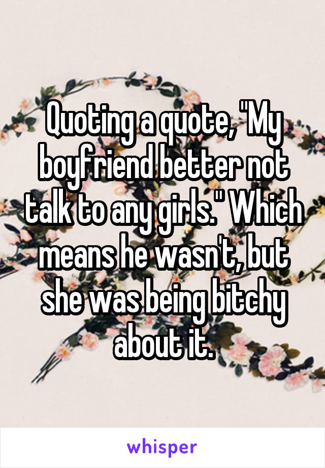 Quoting a quote, "My boyfriend better not talk to any girls." Which means he wasn't, but she was being bitchy about it.