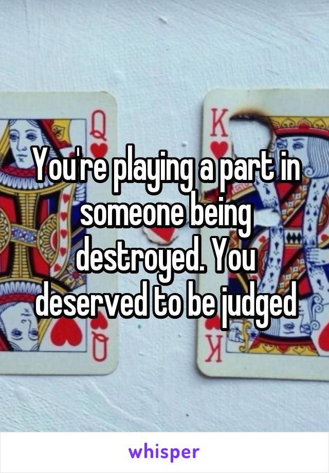 You're playing a part in someone being destroyed. You deserved to be judged