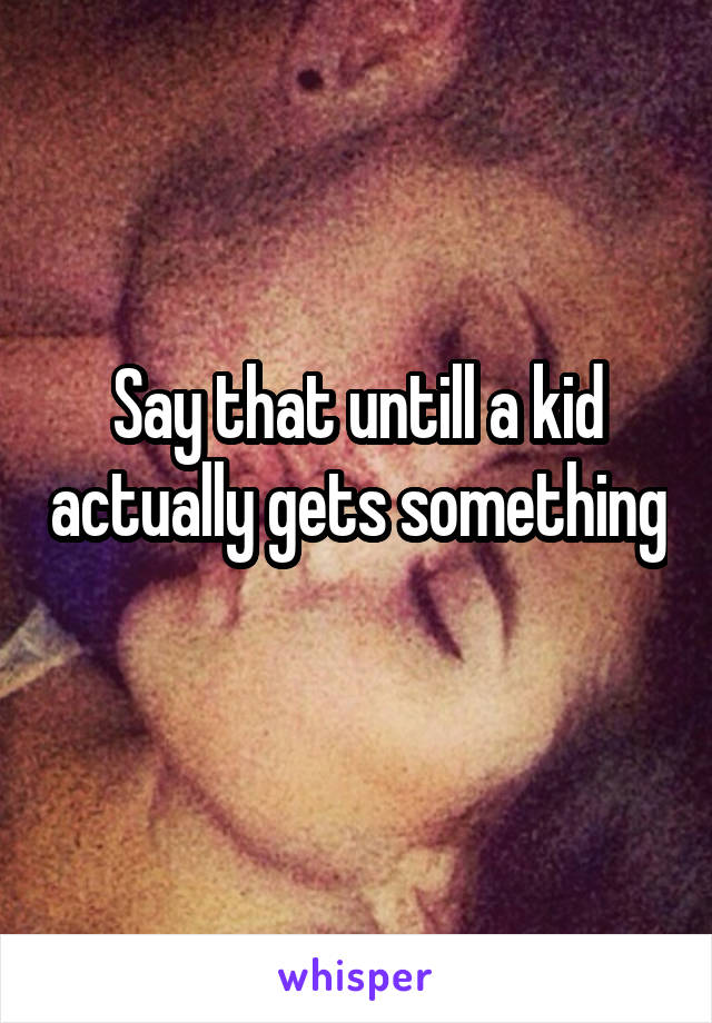 Say that untill a kid actually gets something 