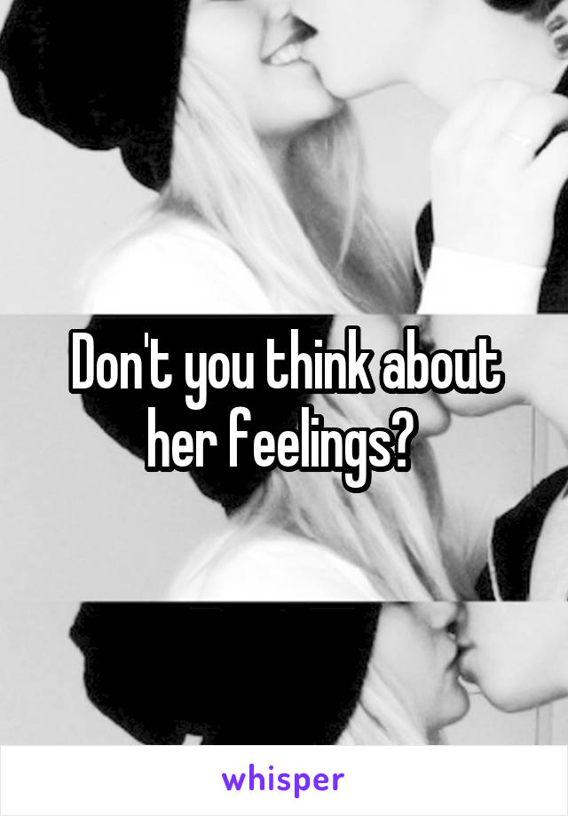 Don't you think about her feelings? 