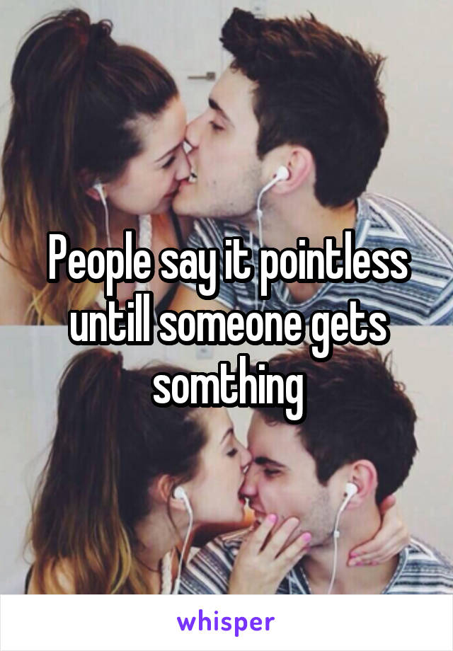 People say it pointless untill someone gets somthing