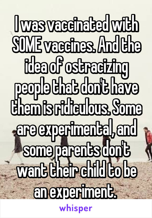 I was vaccinated with SOME vaccines. And the idea of ostracizing people that don't have them is ridiculous. Some are experimental, and some parents don't want their child to be an experiment. 