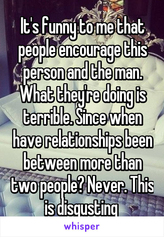 It's funny to me that people encourage this person and the man. What they're doing is terrible. Since when have relationships been between more than two people? Never. This is disgusting 