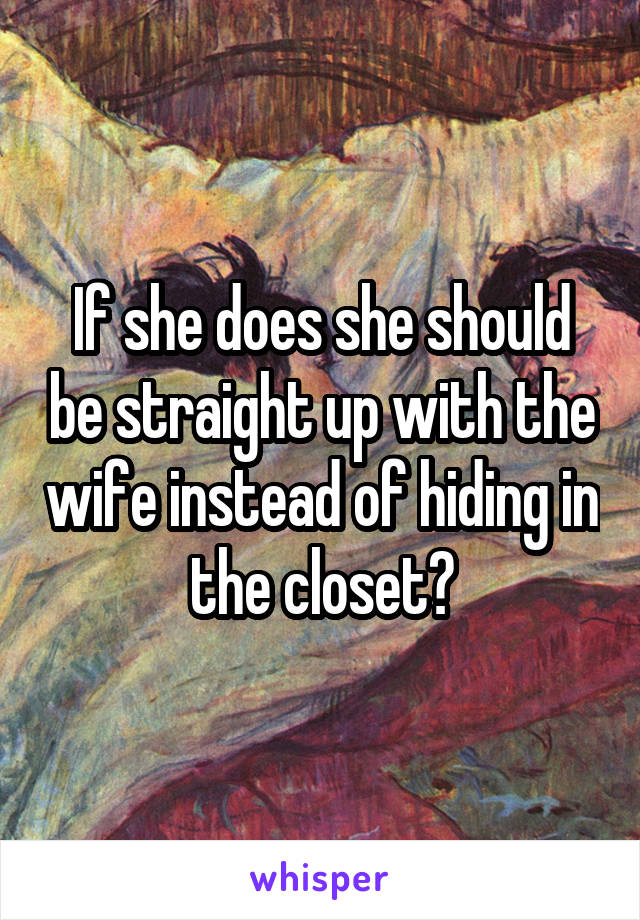 If she does she should be straight up with the wife instead of hiding in the closet?