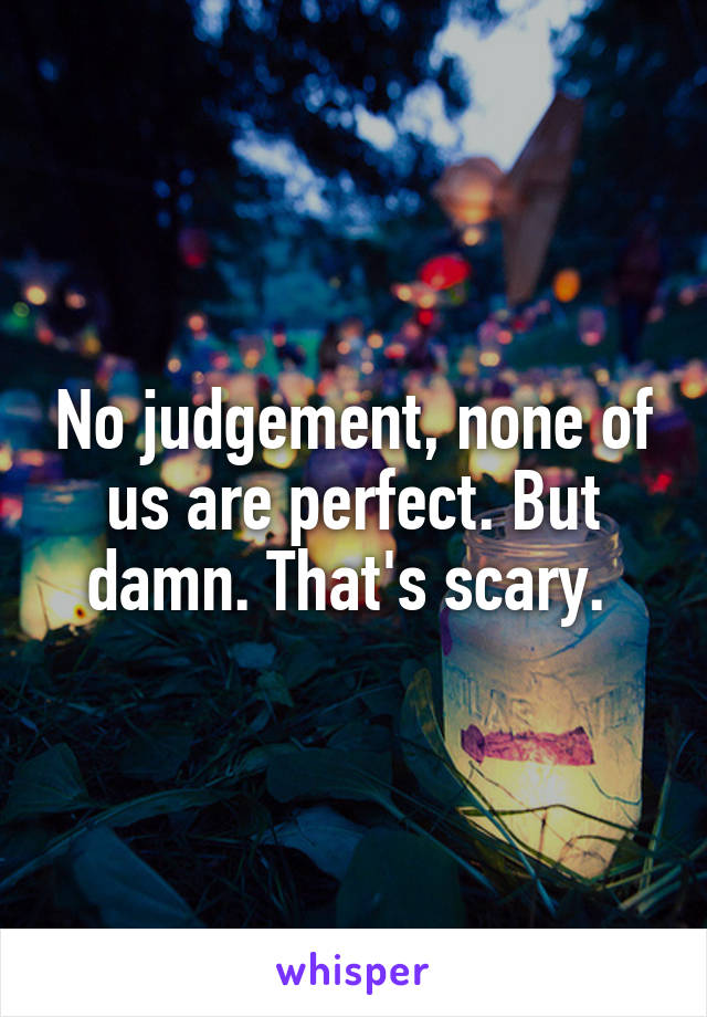 No judgement, none of us are perfect. But damn. That's scary. 