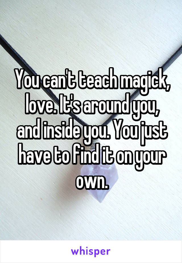 You can't teach magick, love. It's around you, and inside you. You just have to find it on your own.