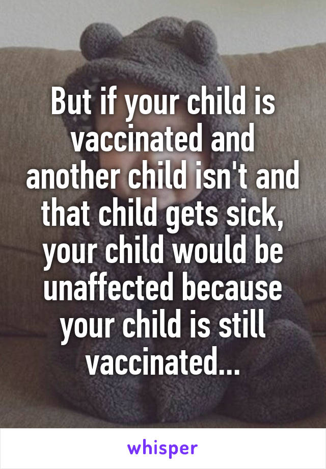 But if your child is vaccinated and another child isn't and that child gets sick, your child would be unaffected because your child is still vaccinated...