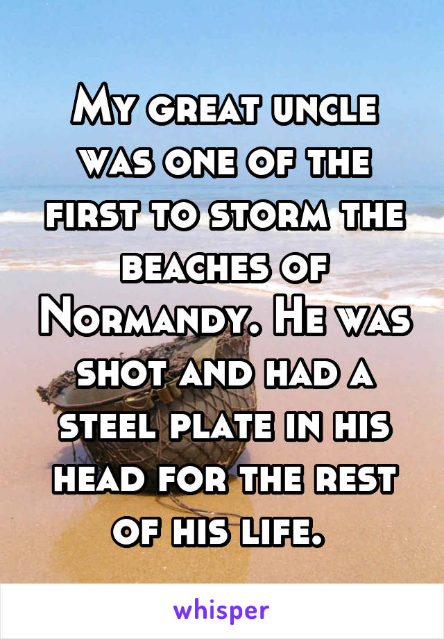 My great uncle was one of the first to storm the beaches of Normandy. He was shot and had a steel plate in his head for the rest of his life. 