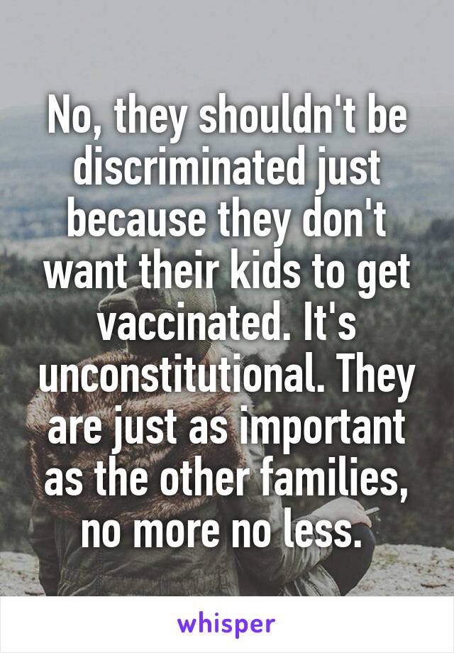 No, they shouldn't be discriminated just because they don't want their kids to get vaccinated. It's unconstitutional. They are just as important as the other families, no more no less. 