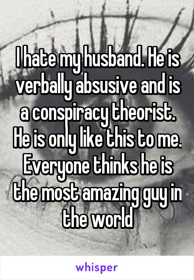 I hate my husband. He is verbally absusive and is a conspiracy theorist. He is only like this to me. Everyone thinks he is the most amazing guy in the world