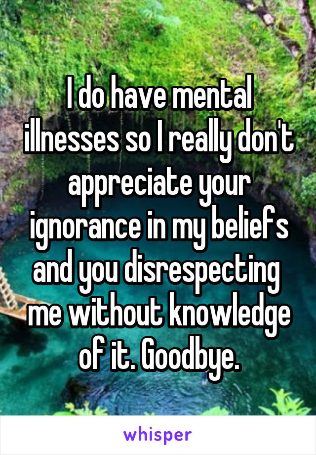 I do have mental illnesses so I really don't appreciate your ignorance in my beliefs and you disrespecting  me without knowledge of it. Goodbye.