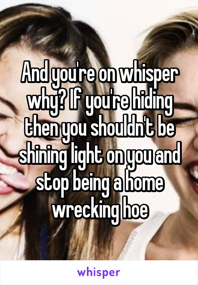 And you're on whisper why? If you're hiding then you shouldn't be shining light on you and stop being a home wrecking hoe