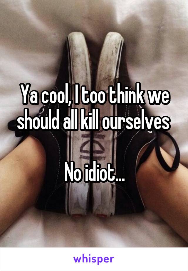 Ya cool, I too think we should all kill ourselves 

No idiot...