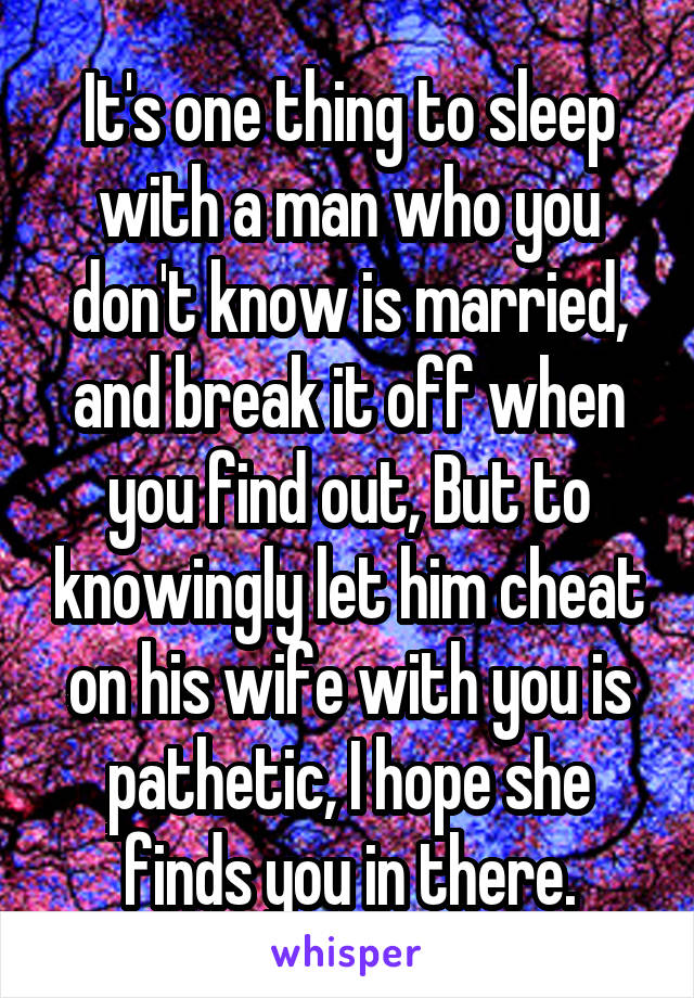 It's one thing to sleep with a man who you don't know is married, and break it off when you find out, But to knowingly let him cheat on his wife with you is pathetic, I hope she finds you in there.