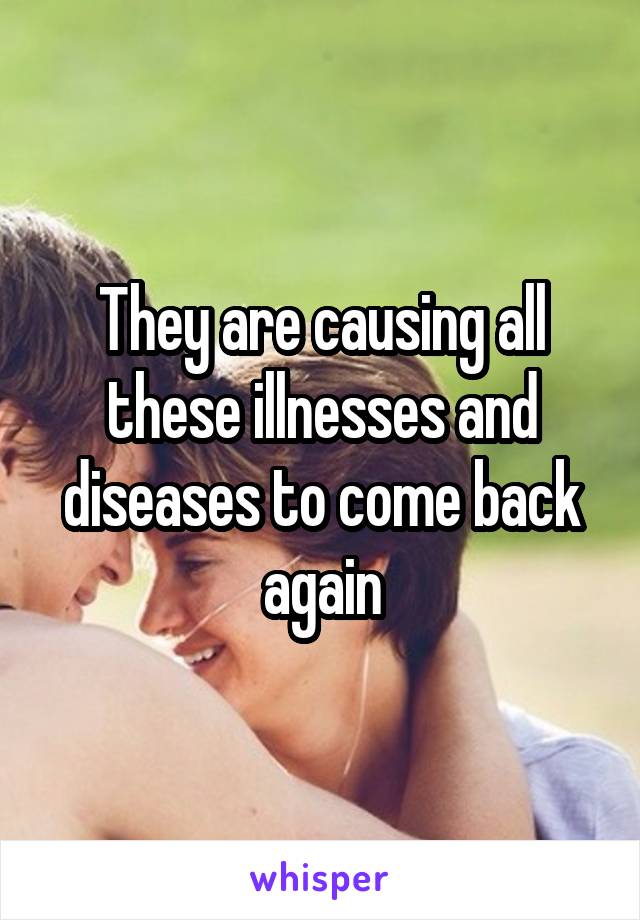 They are causing all these illnesses and diseases to come back again