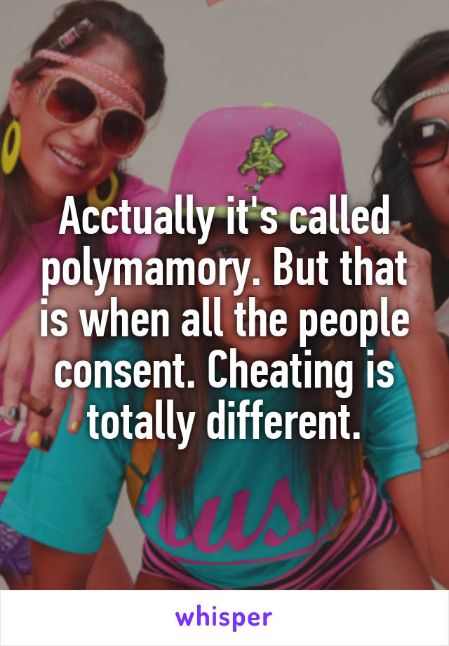 Acctually it's called polymamory. But that is when all the people consent. Cheating is totally different.