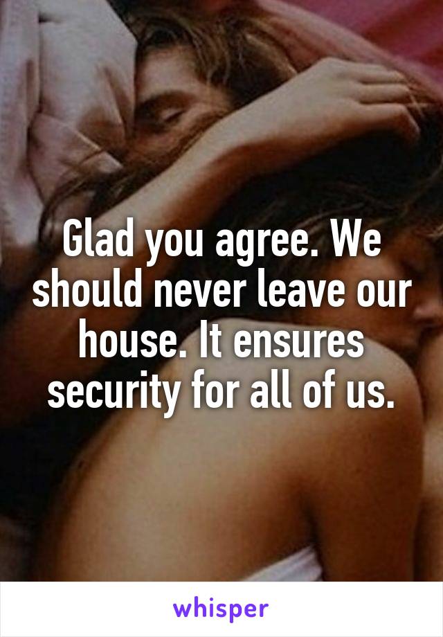 Glad you agree. We should never leave our house. It ensures security for all of us.