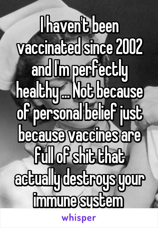 I haven't been vaccinated since 2002 and I'm perfectly healthy ... Not because of personal belief just because vaccines are full of shit that actually destroys your immune system 