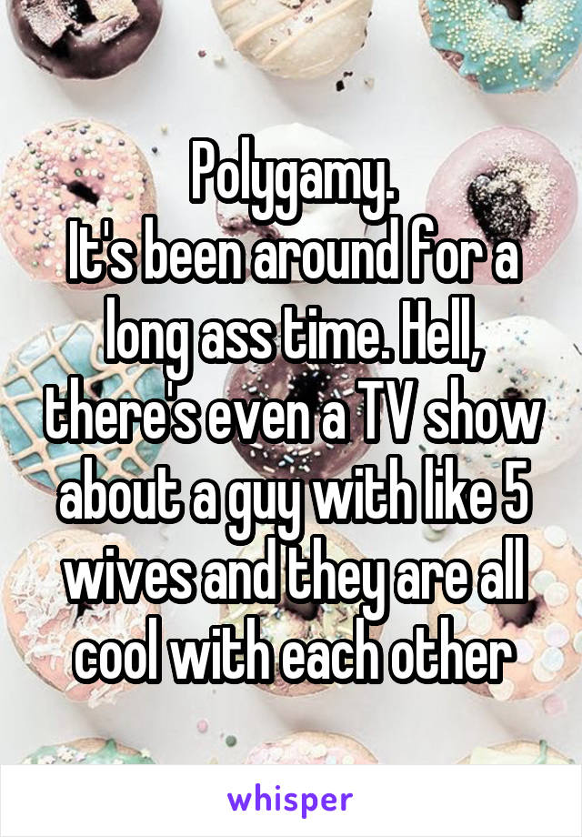 Polygamy.
It's been around for a long ass time. Hell, there's even a TV show about a guy with like 5 wives and they are all cool with each other