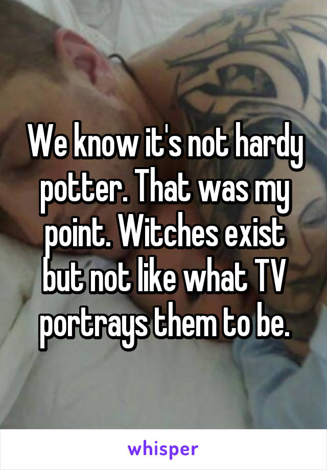 We know it's not hardy potter. That was my point. Witches exist but not like what TV portrays them to be.