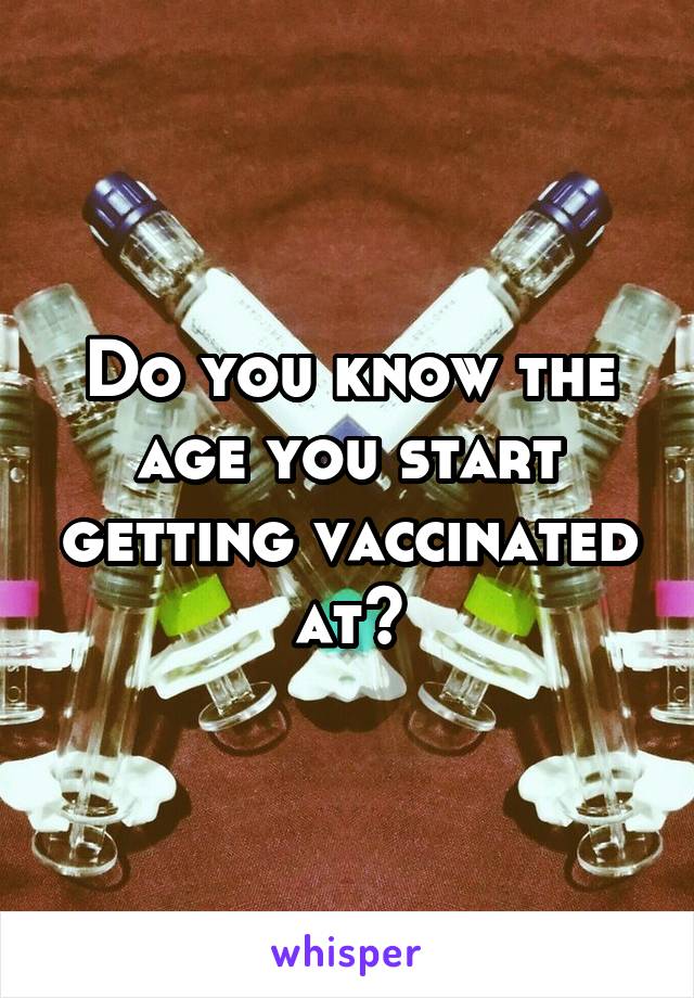 Do you know the age you start getting vaccinated at?