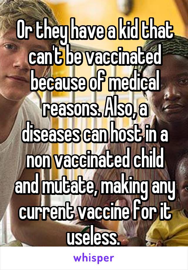 Or they have a kid that can't be vaccinated because of medical reasons. Also, a diseases can host in a non vaccinated child and mutate, making any current vaccine for it useless. 