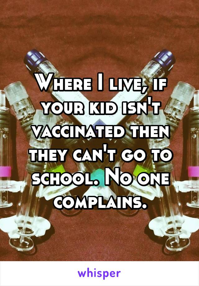 Where I live, if your kid isn't vaccinated then they can't go to school. No one complains.