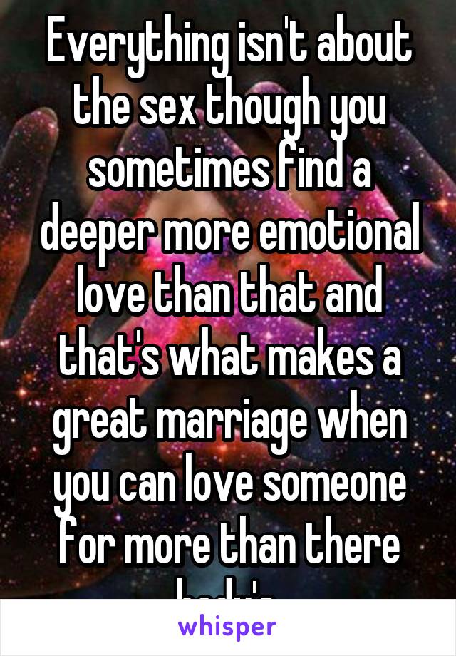 Everything isn't about the sex though you sometimes find a deeper more emotional love than that and that's what makes a great marriage when you can love someone for more than there body's 