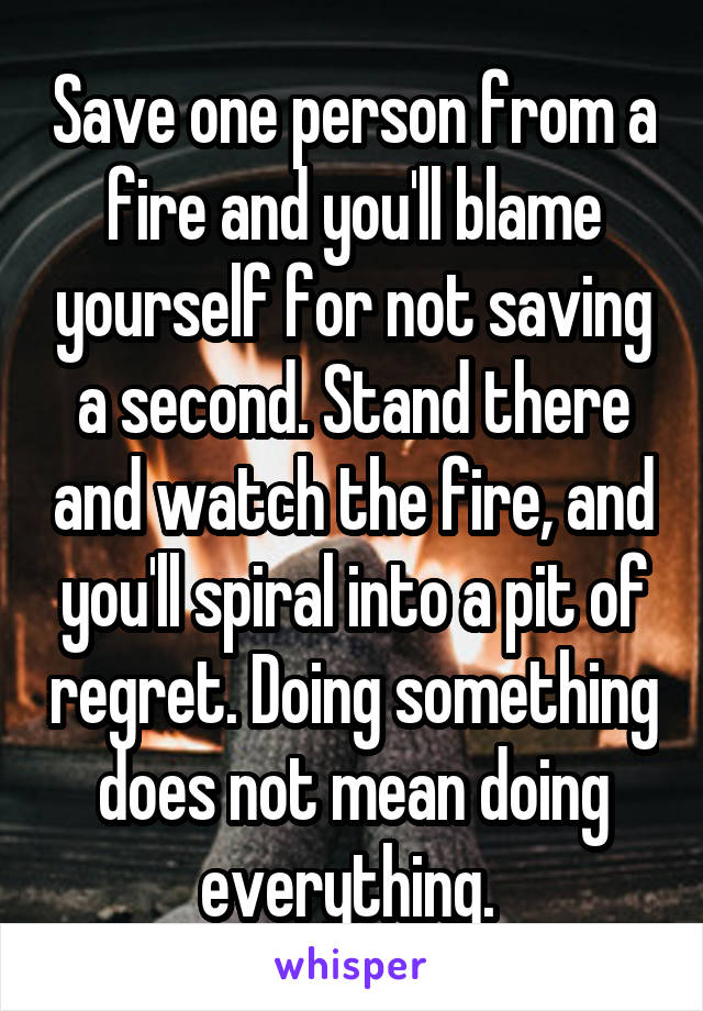 Save one person from a fire and you'll blame yourself for not saving a second. Stand there and watch the fire, and you'll spiral into a pit of regret. Doing something does not mean doing everything. 