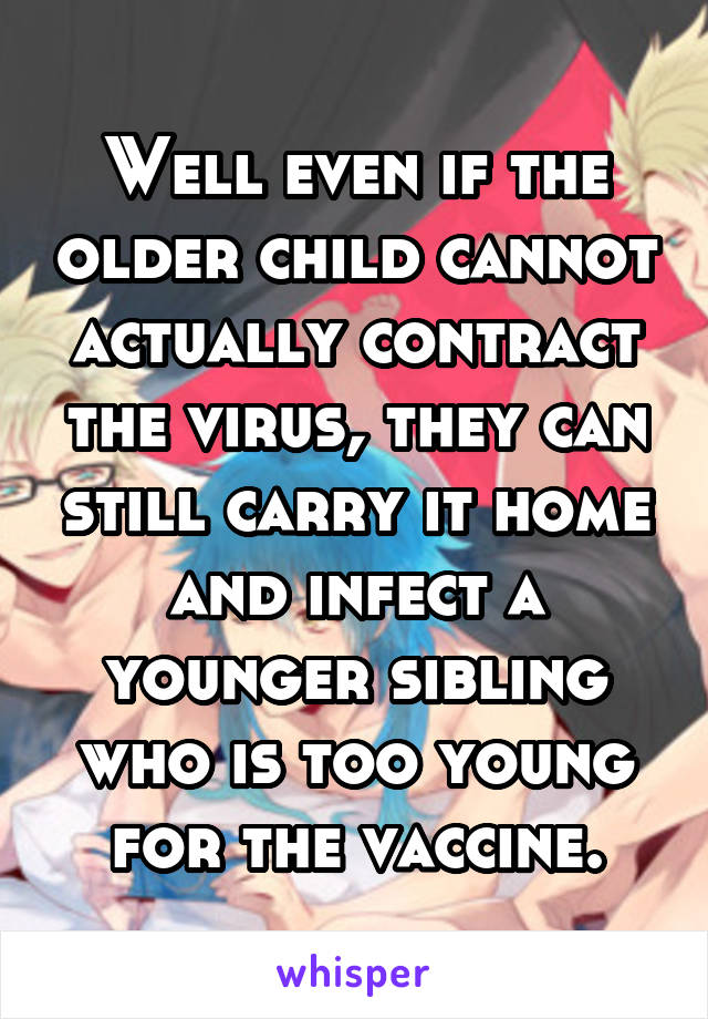 Well even if the older child cannot actually contract the virus, they can still carry it home and infect a younger sibling who is too young for the vaccine.