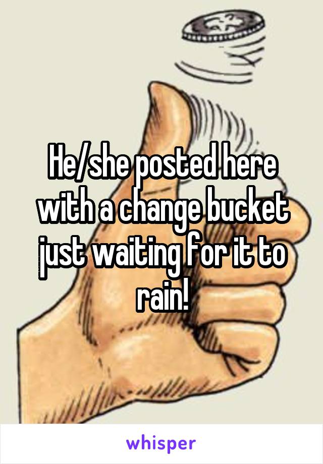 He/she posted here with a change bucket just waiting for it to rain!