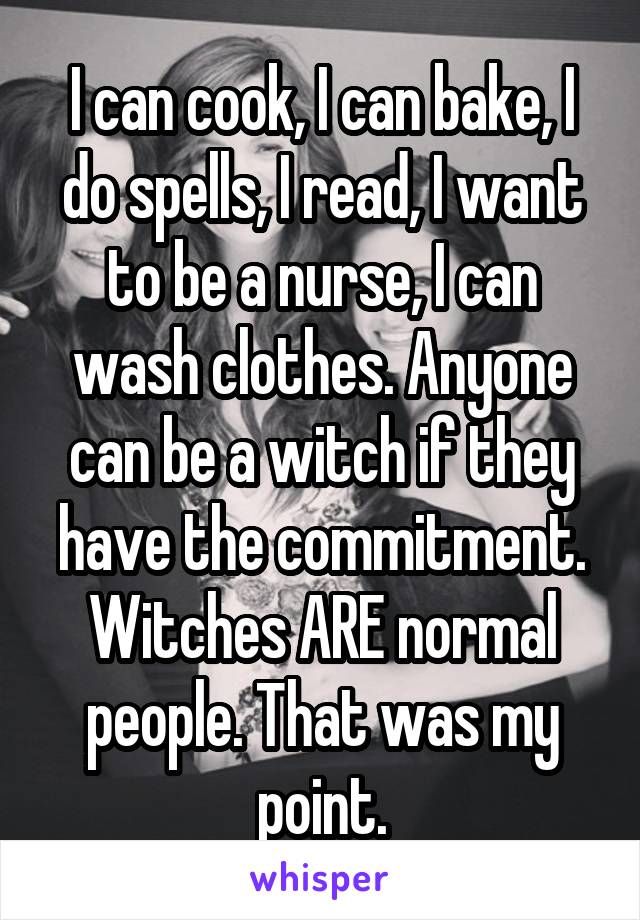 I can cook, I can bake, I do spells, I read, I want to be a nurse, I can wash clothes. Anyone can be a witch if they have the commitment. Witches ARE normal people. That was my point.