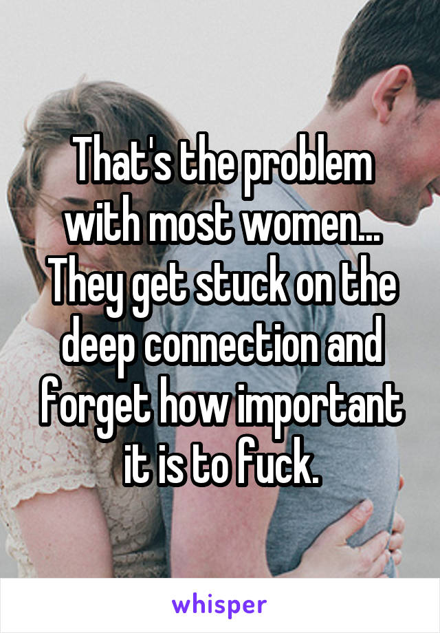 That's the problem with most women... They get stuck on the deep connection and forget how important it is to fuck.