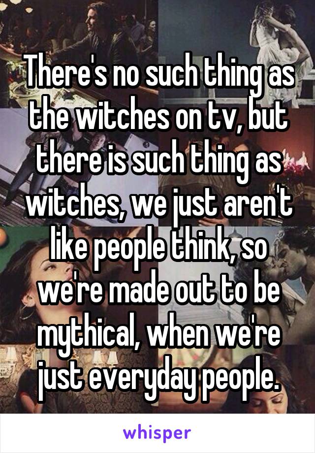 There's no such thing as the witches on tv, but there is such thing as witches, we just aren't like people think, so we're made out to be mythical, when we're just everyday people.