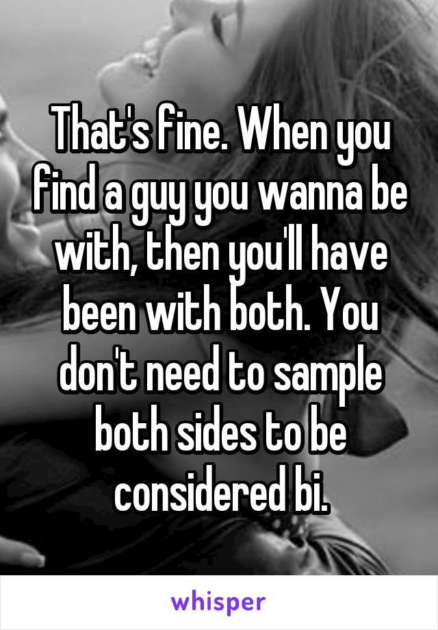 That's fine. When you find a guy you wanna be with, then you'll have been with both. You don't need to sample both sides to be considered bi.