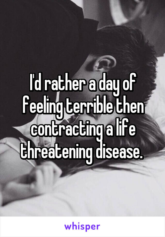 I'd rather a day of feeling terrible then contracting a life threatening disease. 