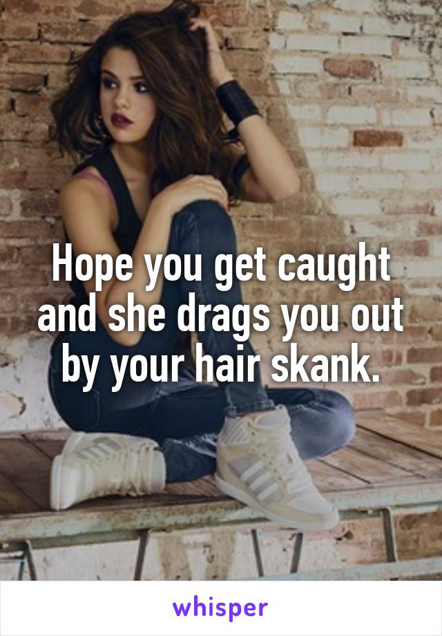 Hope you get caught and she drags you out by your hair skank.