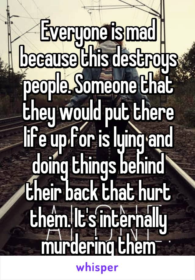 Everyone is mad because this destroys people. Someone that they would put there life up for is lying and doing things behind their back that hurt them. It's internally murdering them