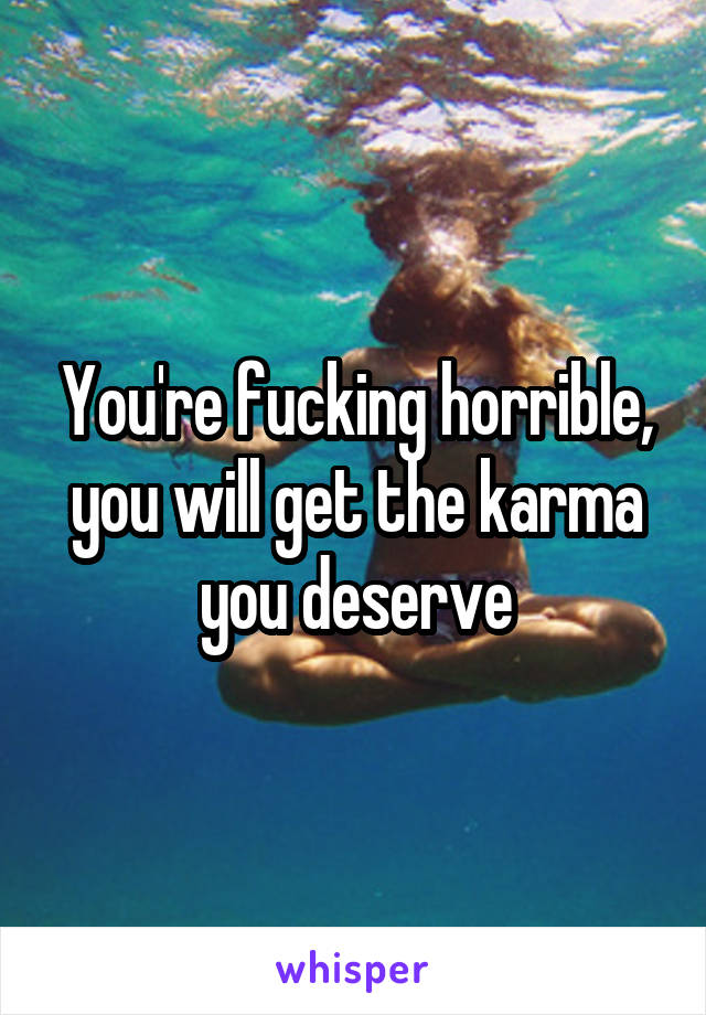 You're fucking horrible, you will get the karma you deserve