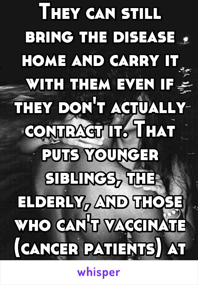 They can still bring the disease home and carry it with them even if they don't actually contract it. That puts younger siblings, the elderly, and those who can't vaccinate (cancer patients) at risk.